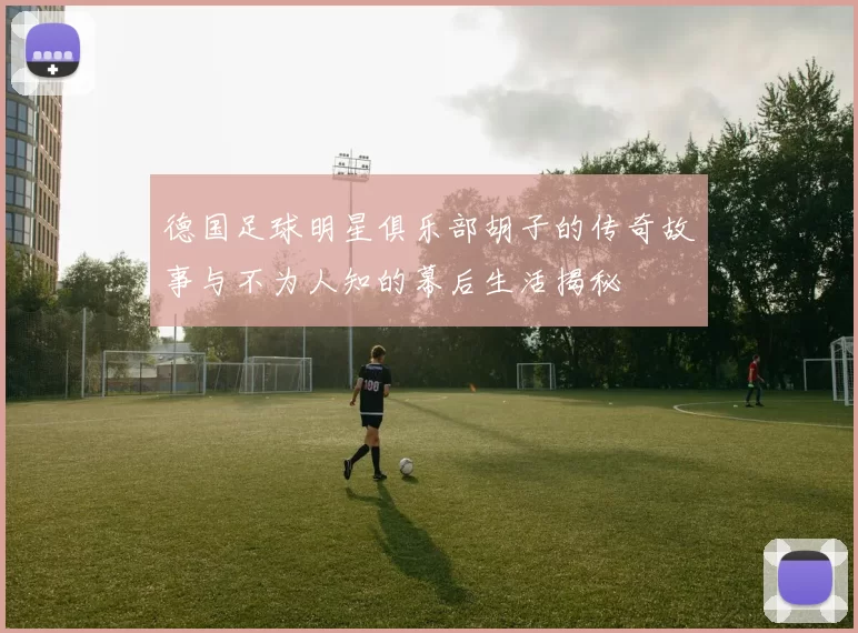 德国足球明星俱乐部胡子的传奇故事与不为人知的幕后生活揭秘