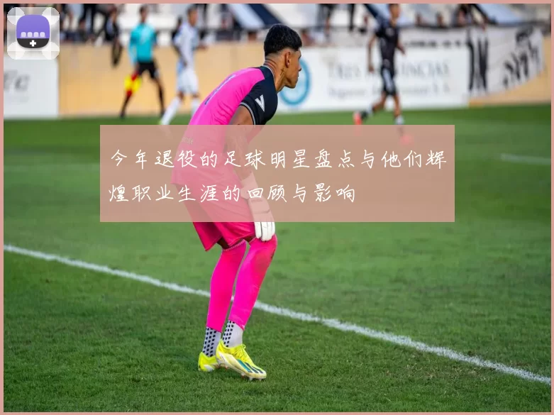 今年退役的足球明星盘点与他们辉煌职业生涯的回顾与影响