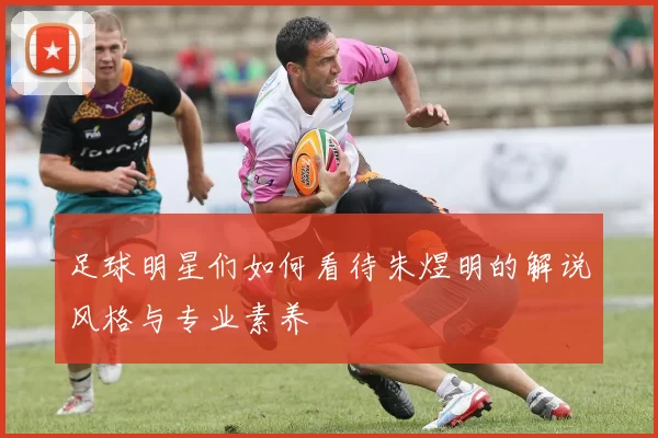 足球明星们如何看待朱煜明的解说风格与专业素养