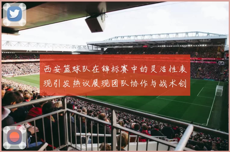 西安篮球队在锦标赛中的灵活性表现引发热议展现团队协作与战术创新