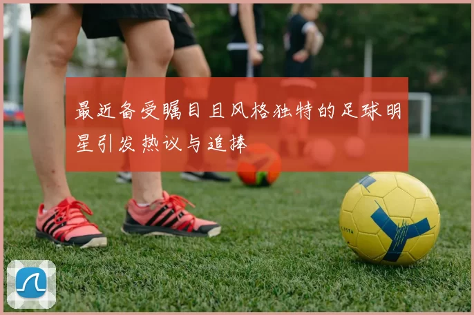 最近备受瞩目且风格独特的足球明星引发热议与追捧