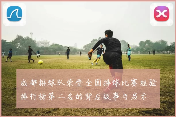 成都排球队荣登全国排球比赛经验排行榜第二名的背后故事与启示