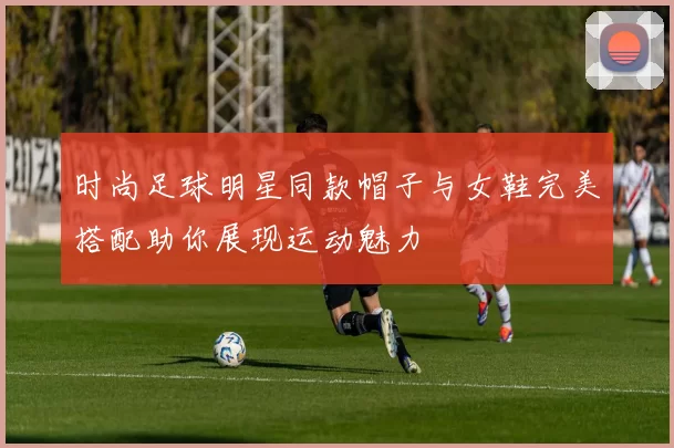 时尚足球明星同款帽子与女鞋完美搭配助你展现运动魅力