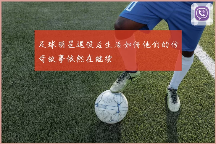 足球明星退役后生活如何他们的传奇故事依然在继续