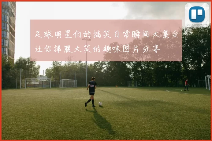 足球明星们的搞笑日常瞬间大集合让你捧腹大笑的趣味图片分享