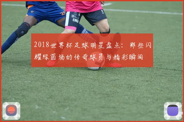 2018世界杯足球明星盘点：那些闪耀绿茵场的传奇球员与精彩瞬间