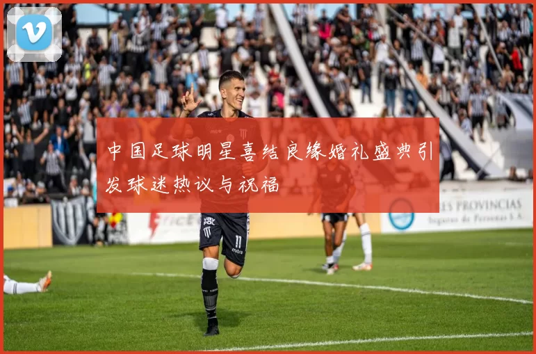 中国足球明星喜结良缘婚礼盛典引发球迷热议与祝福