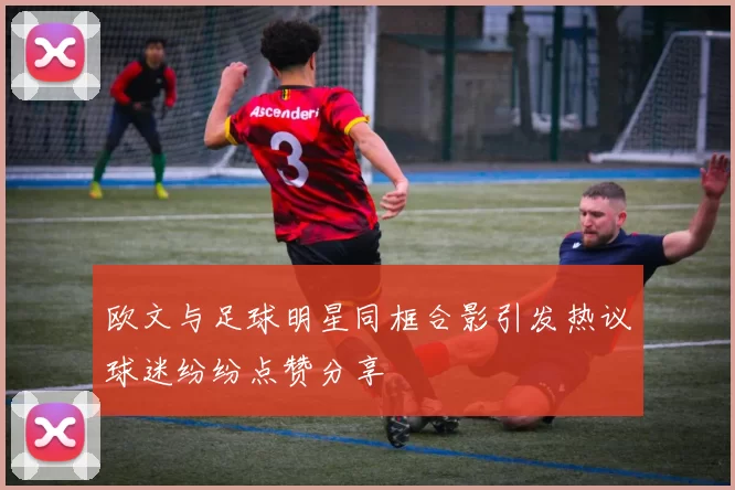 欧文与足球明星同框合影引发热议球迷纷纷点赞分享