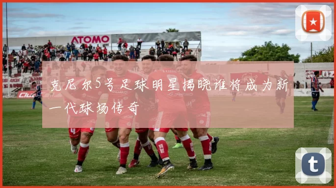 克尼尔5号足球明星揭晓谁将成为新一代球场传奇