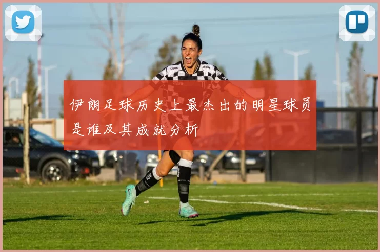 伊朗足球历史上最杰出的明星球员是谁及其成就分析