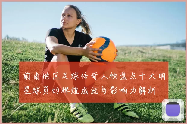 前南地区足球传奇人物盘点十大明星球员的辉煌成就与影响力解析