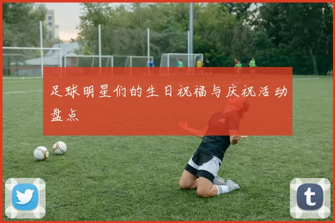 足球明星们的生日祝福与庆祝活动盘点