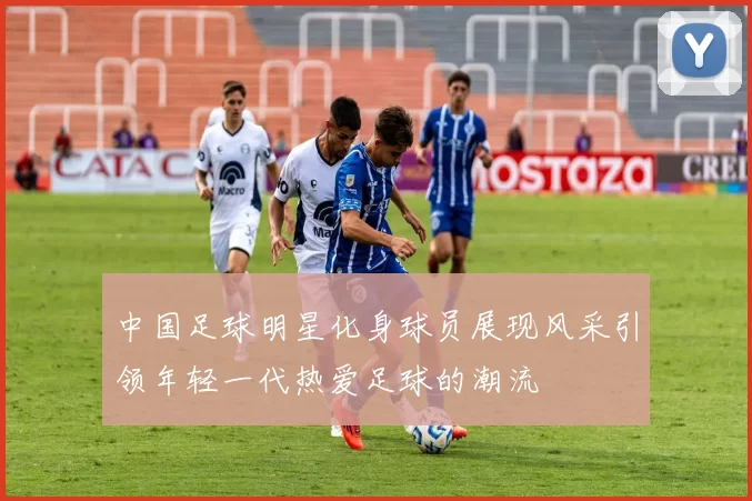 中国足球明星化身球员展现风采引领年轻一代热爱足球的潮流