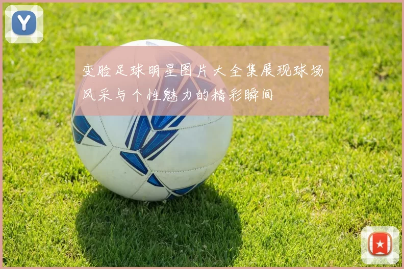 变脸足球明星图片大全集展现球场风采与个性魅力的精彩瞬间