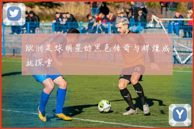欧洲足球明星的黑色传奇与辉煌成就探索