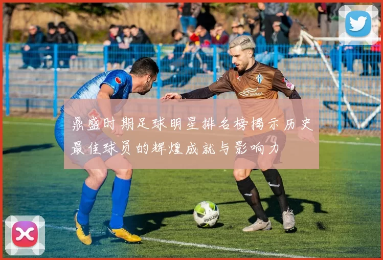 鼎盛时期足球明星排名榜揭示历史最佳球员的辉煌成就与影响力
