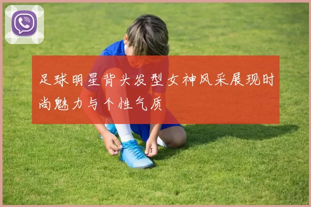 足球明星背头发型女神风采展现时尚魅力与个性气质