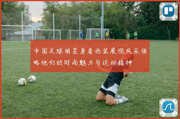 中国足球明星身着西装展现风采领略他们的时尚魅力与运动精神