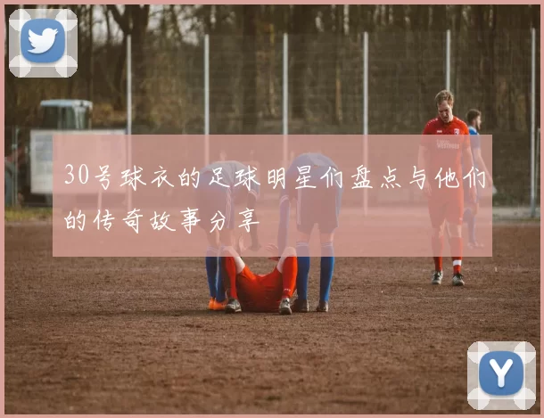 30号球衣的足球明星们盘点与他们的传奇故事分享