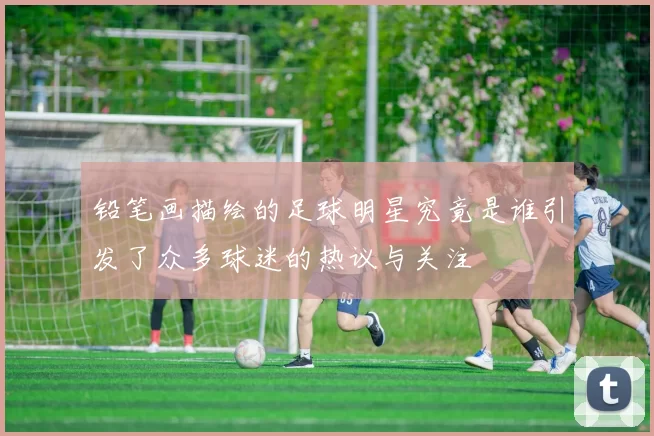 铅笔画描绘的足球明星究竟是谁引发了众多球迷的热议与关注