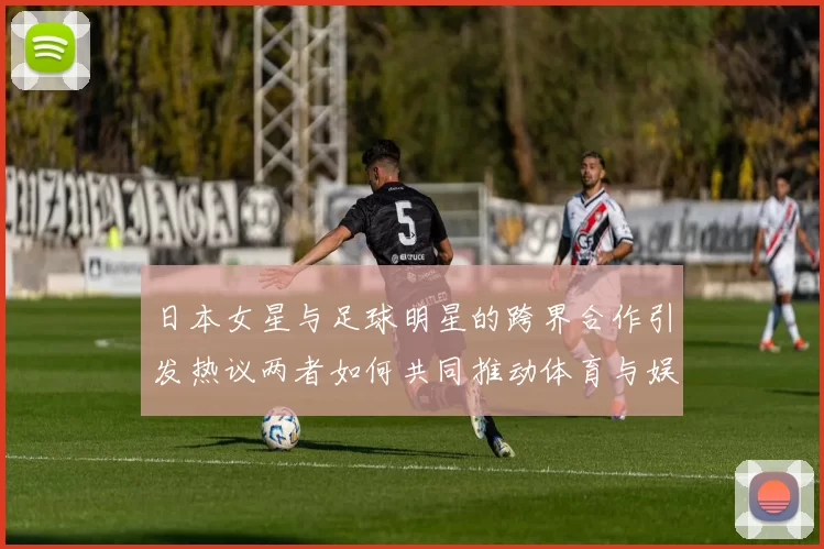 日本女星与足球明星的跨界合作引发热议两者如何共同推动体育与娱乐的融合
