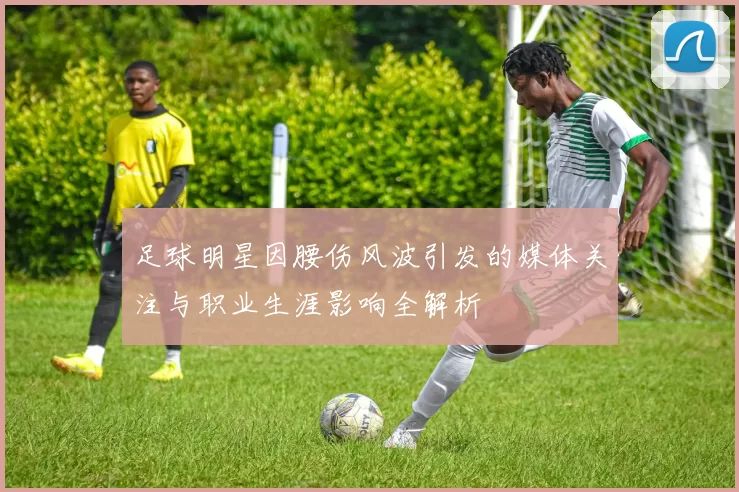 足球明星因腰伤风波引发的媒体关注与职业生涯影响全解析