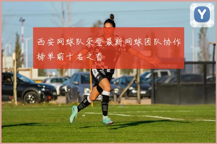 西安网球队荣登最新网球团队协作榜单前十名之首