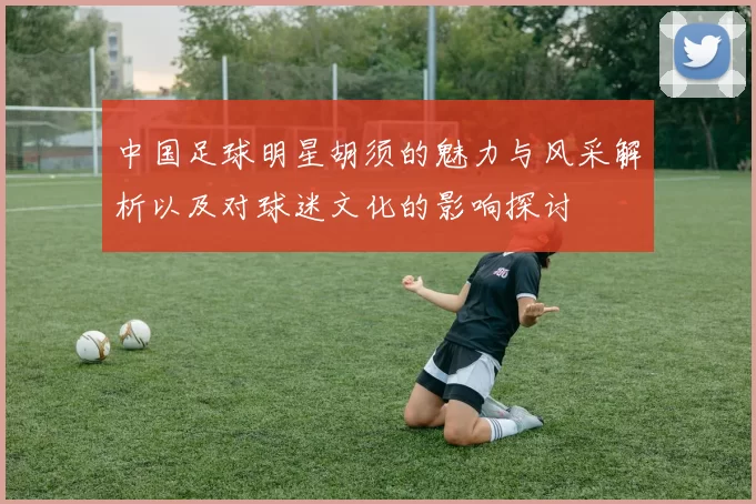 中国足球明星胡须的魅力与风采解析以及对球迷文化的影响探讨