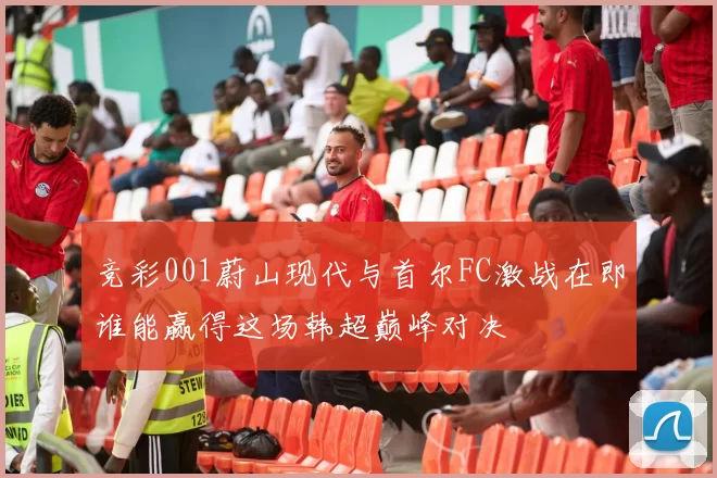 竞彩001蔚山现代与首尔FC激战在即谁能赢得这场韩超巅峰对决
