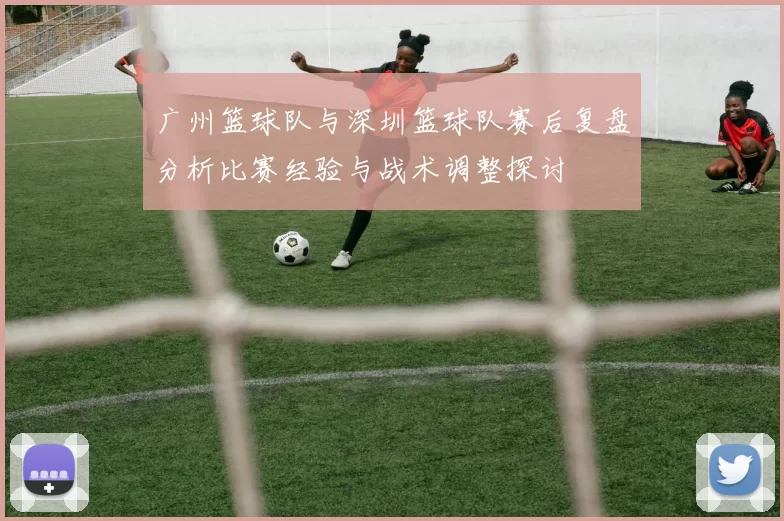 广州篮球队与深圳篮球队赛后复盘分析比赛经验与战术调整探讨