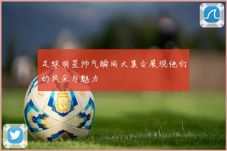 足球明星帅气瞬间大集合展现他们的风采与魅力