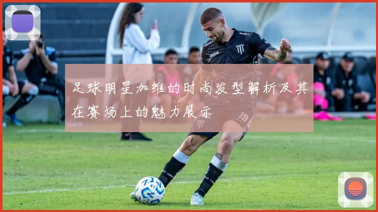 足球明星加维的时尚发型解析及其在赛场上的魅力展示