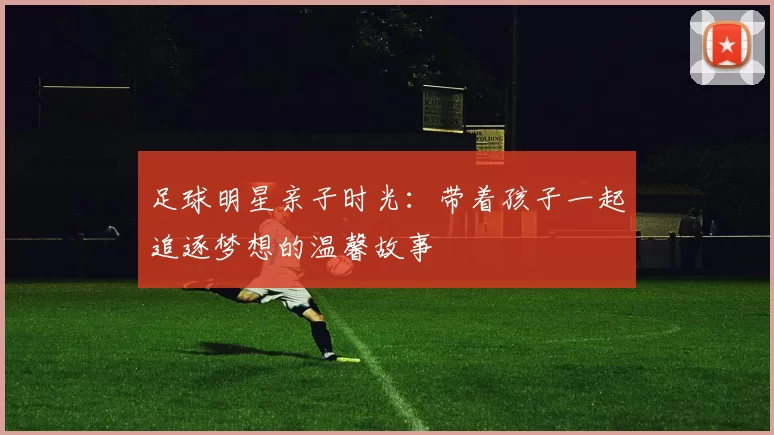 足球明星亲子时光：带着孩子一起追逐梦想的温馨故事