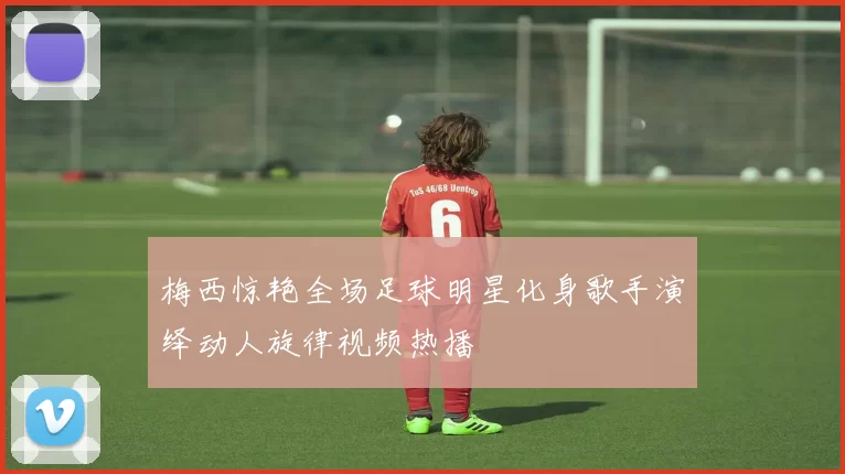 梅西惊艳全场足球明星化身歌手演绎动人旋律视频热播