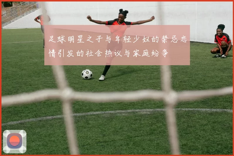 足球明星之子与年轻少妇的禁忌恋情引发的社会热议与家庭纷争
