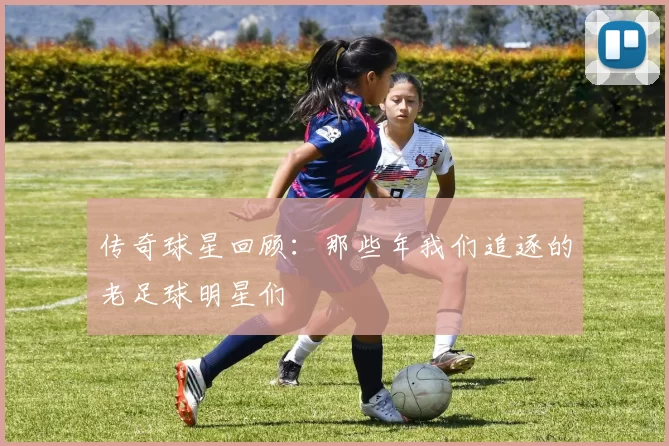 传奇球星回顾：那些年我们追逐的老足球明星们