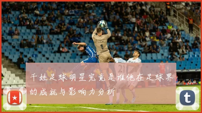 千姓足球明星究竟是谁他在足球界的成就与影响力分析