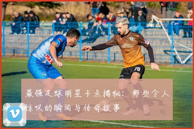 最强足球明星卡点揭秘：那些令人惊叹的瞬间与传奇故事