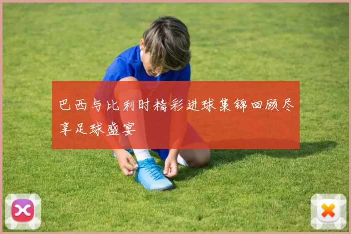 巴西与比利时精彩进球集锦回顾尽享足球盛宴