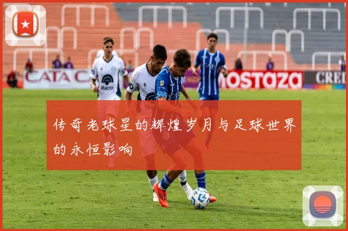 传奇老球星的辉煌岁月与足球世界的永恒影响
