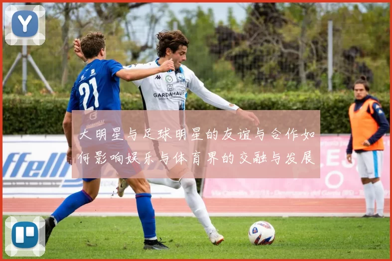 大明星与足球明星的友谊与合作如何影响娱乐与体育界的交融与发展