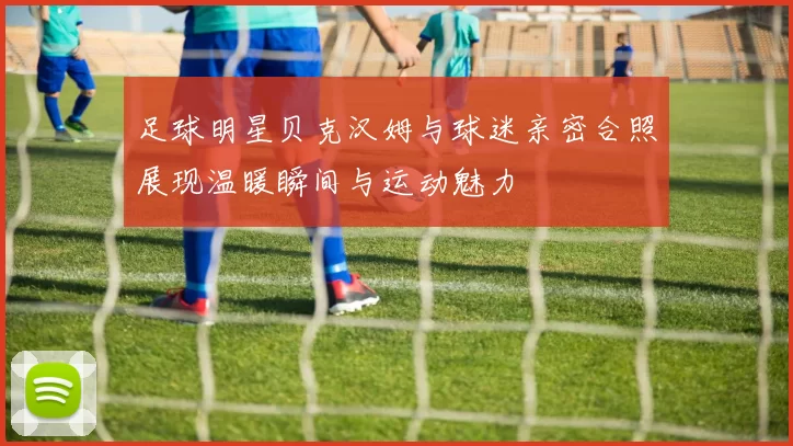 足球明星贝克汉姆与球迷亲密合照展现温暖瞬间与运动魅力