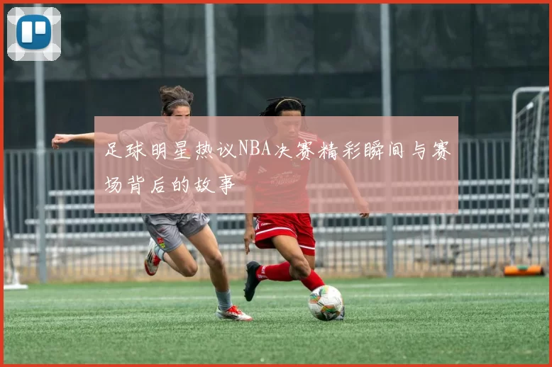 足球明星热议NBA决赛精彩瞬间与赛场背后的故事