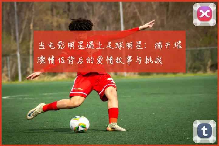 当电影明星遇上足球明星：揭开璀璨情侣背后的爱情故事与挑战