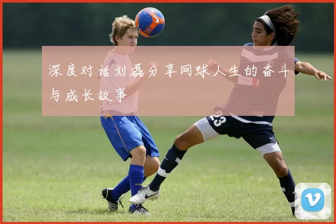 深度对话刘磊分享网球人生的奋斗与成长故事