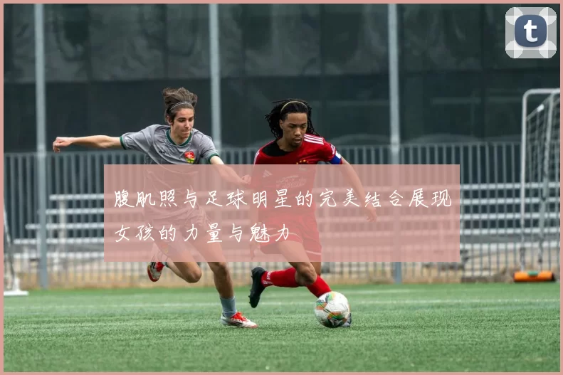 腹肌照与足球明星的完美结合展现女孩的力量与魅力
