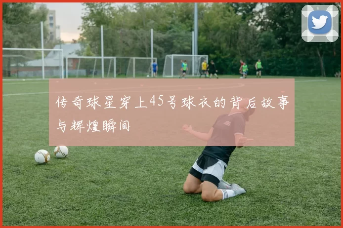 传奇球星穿上45号球衣的背后故事与辉煌瞬间