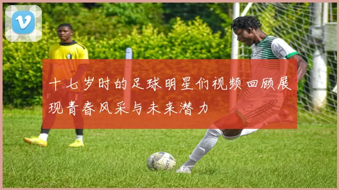 十七岁时的足球明星们视频回顾展现青春风采与未来潜力