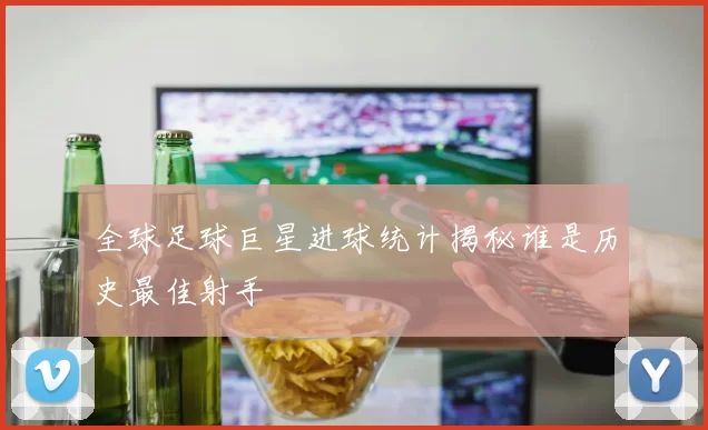 全球足球巨星进球统计揭秘谁是历史最佳射手