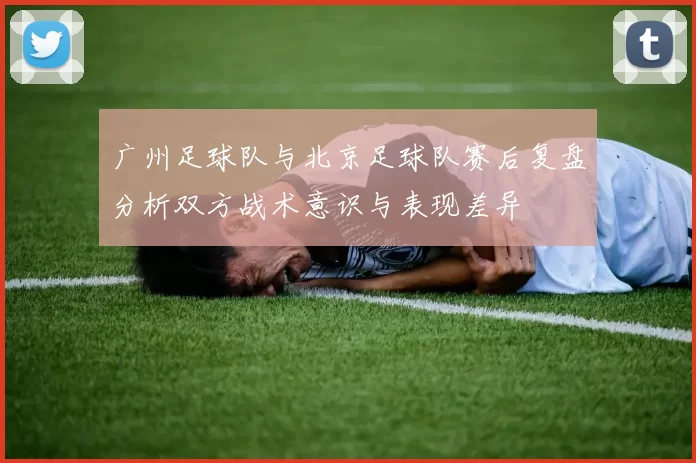 广州足球队与北京足球队赛后复盘分析双方战术意识与表现差异